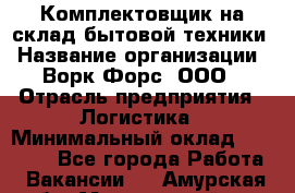 Комплектовщик на склад бытовой техники › Название организации ­ Ворк Форс, ООО › Отрасль предприятия ­ Логистика › Минимальный оклад ­ 33 000 - Все города Работа » Вакансии   . Амурская обл.,Мазановский р-н